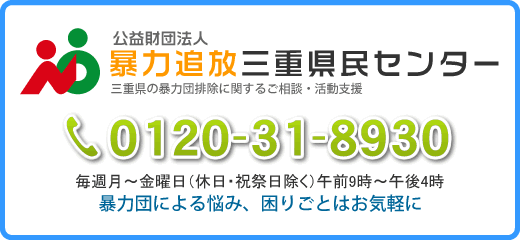 公益財団法人 暴力追放三重県民センター/三重県の暴力団排除に関するご相談・活動支援/フリーダイヤル0120-31-8930 毎週月～金曜日（休日・祝祭日除く）午前9時～午後4時　暴力団による悩み、困りごとはお気軽に